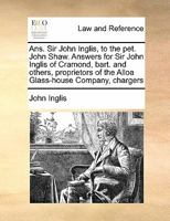 Ans. Sir John Inglis, to the pet. John Shaw. Answers for Sir John Inglis of Cramond, bart. and others, proprietors of the Alloa Glass-house Company, chargers 1171418507 Book Cover