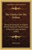 The Classics for the Million, an Epitome, in English, of the Works of the Principal Greek and Latin Authors 1145472885 Book Cover
