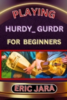 PLAYING HURDY_ GURDR FOR BEGINNERS: Complete Procedural Melody Guide To Understand, Learn And Master How To Play Hurdy_Durdy Like A Pro Even With No Former Experience B0CVXPM8WX Book Cover