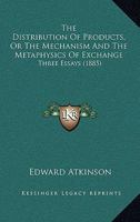 The Distribution of Products: Or the Mechanism and the Metaphysics of Exchange : Three Essays : What Makes the Rate of Wages? What is a Bank? The Railway, the Farmer, and the Public 127884144X Book Cover