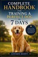 COMPLETE HANDBOOK FOR TRAINING A PERFECT DOG IN 7 DAYS: A Step-by-Step 7-Day Blueprint for Transforming Your Dog’s Behavior B0H6TVVG82 Book Cover