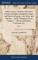 Sailor's letters. Written to his select friends in England, during his voyages and travels in Europe, Asia, Africa, and America, ... By Mr. Thompson. ... The second edition, corrected. Volume 1 of 2 1140948563 Book Cover