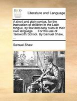 A short and plain syntax, for the instruction of children in the Latin tongue, by few and easy rules in their own language. ... For the use of Tamworth School. By Samuel Shaw, ... 1171008805 Book Cover