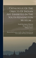... Catalogue Of The Objects Of Indian Art Exhibited In The South Kensington Museum ...: Illustrated By Woodcuts, And By A Map Of India Showing The Localities Of Various Art Industries 1017222800 Book Cover