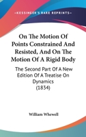 On the Motion of Points Constrained and Resisted, and on the Motion of a Rigid Body: The Second Part of a New Edition of a Treatise on Dynamics (Classic Reprint) 0469624574 Book Cover