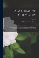 A Manual of Chemistry: Containing the Principal Facts of the Science, Arranged in the Order in Which They Are Discussed and Illustrated in the ... Royal Institution of Great Britain; Volume 1 1019130407 Book Cover