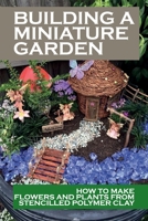 Building A Miniature Garden: How To Make Flowers And Plants From Stencilled Polymer Clay: Dollhouse Garden Guide B09DN1FHJN Book Cover
