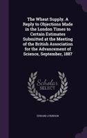 The Wheat Supply. a Reply to Objections Made in the London Times to Certain Estimates Submitted at the Meeting of the British Association for the Advancement of Science, September, 1887 1346860785 Book Cover