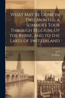 What May Be Done in Two Months. a Summer's Tour Through Belgium, Up the Rhine, and to the Lakes of Switzerland 1022708430 Book Cover