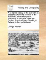 A complete history of the civil wars in Scotland: under the conduct of the illustrious James Marquis of Montrose, in two parts: done into English, ... Latin of the Right Reverend George Wisheart, 1171420218 Book Cover
