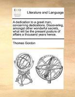 A dedication to a great man, concerning dedications. Discovering, amongst other wonderful secrets, what will be the present posture of affairs a thousand years hence. The second edition. 1170556965 Book Cover