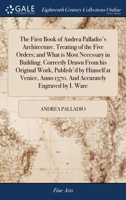 The First Book of Andrea Palladio's Architecture. Treating of the Five Orders; and What is Most Necessary in Building. Correctly Drawn From his ... Anno 1570. And Accurately Engraved by I. Ware 117014697X Book Cover