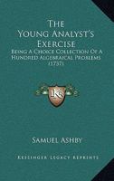 The Young Analyst's Exercise: Being A Choice Collection Of A Hundred Algebraical Problems 1104509989 Book Cover