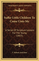 Suffer Little Children To Come Unto Me: A Series Of Scripture Lessons For The Young 1104379430 Book Cover