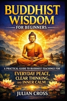 Buddhist Wisdom for Beginners: A Practical Guide to Buddhist Teachings for Everyday Peace, Clear Thinking, and Inner Calm B0GQC6BM37 Book Cover