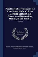 Results of Observations of the Fixed Stars Made with the Meridian Circle at the Government Observatory, Madras, in the Years ...; Volume 8 1376586312 Book Cover