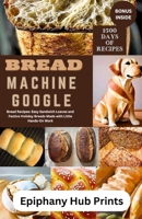 BREAD MACHINE GOOGLE: Bread Recipes: Easy Sandwich Loaves and Festive Holiday Breads Made with Little Hands-On Work B0CPVXZV24 Book Cover