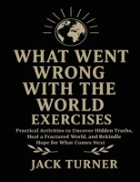 What Went Wrong With The World Exercises: Practical Activities To Uncover Hidden Truths, Heal A Fractured World, And Rekindle Hope For What Comes Next B0FW4NCJST Book Cover