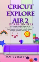 Cricut Explore Air 2 for Beginners: A 2021 Illustrated Guide on How to Use the Cricut Explore Air 2 Machine, Master Design Space, And Create Beautiful Craft Projects B08TQ477BX Book Cover