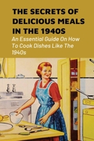 The Secrets Of Delicious Meals In The 1940s: An Essential Guide On How To Cook Dishes Like The 1940s: Food Recipes Invented In The 1940S B098WDBCJS Book Cover