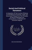 Social And Political Dynamics: An Exposition Of The Function Of Money As The Measure Of Contract, Trade, And Government Viewed From The Principles Of ... Economic Dogmas ... - Primary Source Edition 1340558777 Book Cover