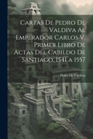 Cartas De Pedro De Valdiva Al Emperador Carlos V. Primer Libro De Actas Del Cabildo De Santiago, 1541 a 1557 102126881X Book Cover