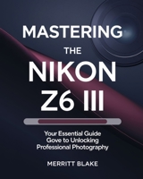 MASTERING THE NIKON Z6 III: Your Essential Guide to Unlocking Professional Photography B0DT6ZHHY5 Book Cover