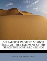 An Earnest Protest Against Some of the Statement of His Grace the Lord Archbishop 1241301832 Book Cover