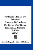 Verdadera Idea De Un Principe: Formada De Las Leyes Del Reyno Que Tienen Relacion Al Derecho Publico (1786) 1166312534 Book Cover