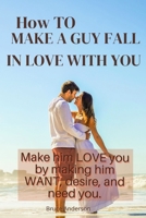 How To Make A Guy Fall In Love With You: Make him LOVE you by making him WANT, desire, and need you. B0BD55T433 Book Cover