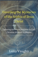 Unveiling the Mysteries of the Sophia of Jesus Christ: Exploring the Divine Feminine in Early Christian Wisdom Traditions B0DRP8NZ8J Book Cover