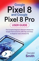 Google Pixel 8 and Google Pixel 8 Pro User Guide: The Complete Beginner Manual to Master the Google Pixel 8 and Pixel 8 Pro, with Tips and Tricks for Beginner Users B0CN5PJZTQ Book Cover