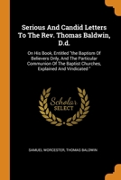 Serious And Candid Letters To The Rev. Thomas Baldwin, D.d.: On His Book, Entitled "the Baptism Of Believers Only, And The Particular Communion Of The Baptist Churches, Explained And Vindicated " 1021546593 Book Cover