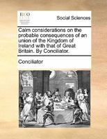 Calm considerations on the probable consequences of an union of the Kingdom of Ireland with that of Great Britain. By Conciliator. 1170819788 Book Cover