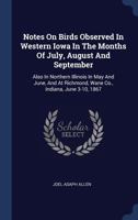 Notes On Birds Observed In Western Iowa In The Months Of July, August And September: Also In Northern Illinois In May And June, And At Richmond, Wane Co., Indiana, June 3-10, 1867 134057828X Book Cover