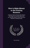How to Make Money in the Printing Business: A Book for Master Printers Who Realize That There Is a Practical Side to the Art, and Who Desire to Know the Surest Methods of Making Profits 1143150937 Book Cover