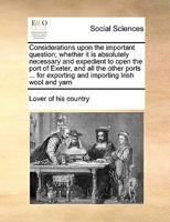 Considerations upon the important question; whether it is absolutely necessary and expedient to open the port of Exeter, and all the other ports ... for exporting and importing Irish wool and yarn 1171427956 Book Cover