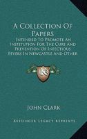 A Collection of Papers Intended to Promote an Institution for the Cure and Prevention of Infectious Fevers in Newcastle and Other Populous Towns, by J. Clark 1165272954 Book Cover