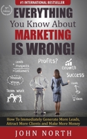 Everything You Know About Marketing Is Wrong!: How to Immediately Generate More Leads, Attract More Clients and Make More Money 1943843139 Book Cover