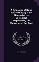 A Catalogue of Some Books Relating to the Disposal of the Bodies and Perpetuating the Memories of the Dead 1357975988 Book Cover