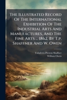 The Illustrated Record Of The International Exhibition Of The Industrial Arts And Manufactures, And The Fine Arts ... 1862, By T.p. Shaffner And W. Owen... 1247519724 Book Cover