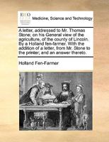 A Letter, Addressed to Mr. Thomas Stone; on his General View of the Agriculture, of the County of Lincoln. By a Holland Fen-farmer. With the Addition ... Stone to the Printer; and an Answer Thereto 1170087671 Book Cover