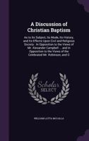 A Discussion of Christian Baptism as to Its Subject, Its Mode, Its History, and Its Effects Upon Civil and Religious Liberty: In Opposition to the View of Mr. Alexander Cambpell, as Expressed in Seven 1517228050 Book Cover