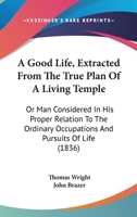 A Good Life, Extracted From The True Plan Of A Living Temple: Or Man Considered In His Proper Relation To The Ordinary Occupations And Pursuits Of Life 1245445669 Book Cover