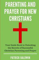 Parenting and Prayer for New Christians: Your Guide Book to Unlocking the Secrets of Successful Christian Parenting and Prayer 1717135471 Book Cover