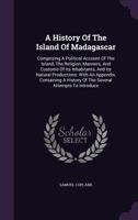 A History of the Island of Madagascar: Comprising a Political Account of the Island, the Religion, Manners, and Customs of Its Inhabitants, and Its Natural Productions: With an Appendix, Containing a  1354789709 Book Cover