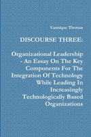 Discourse Three: Organizational Leadership - An Essay On The Key Components For The Integration Of Technology While Leading In Increasingly Technologically Based Organizations 125710733X Book Cover