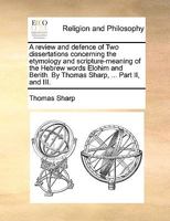 A review and defence of Two dissertations concerning the etymology and scripture-meaning of the Hebrew words Elohim and Berith. By Thomas Sharp, ... Part II, and III. 1140941135 Book Cover