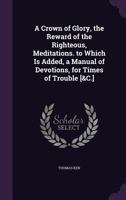 A Crown Of Glory, The Reward Of The Righteous: Being Meditations Upon The Vicissitude And Uncertainty Of All Sublunary Enjoyments 1141169568 Book Cover