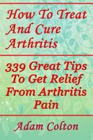 How To Treat And Cure Arthritis: 339 Great Tips To Get Relief From Arthritis Pain 1978368933 Book Cover
